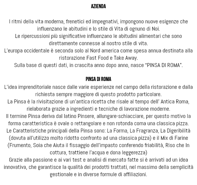  azienda I ritmi della vita moderna, frenetici ed impegnativi, impongono nuove esigenze che influenzano le abitudini e lo stile di Vita di ognuno di Noi. Le ripercussioni più significative influenzano le abitudini alimentari che sono direttamente connesse al nostro stile di vita. L’europa occidentale è seconda solo al Nord america come spesa annua destinata alla ristorazione Fast Food e Take Away. Sulla base di questi dati, in crascita anno dopo anno, nasce “PINSA DI ROMA”. pinsa di roma L’idea imprenditoriale nasce dalle varie esperienze nel campo della ristorazione e dalla richiesta sempre maggiore di questo prodotto particolare. La Pinsa è la rivisitazione di un’antica ricetta che risale al tempo dell’ Antica Roma, rielaborata grazie a ingredienti e tecniche di lavorazione moderne. Il termine Pinsa deriva dal latino Pinsere, allungare-schiacciare, per questo motivo la forma caratteristica è ovale o rettangolare e non rotonda coma una classica pizza. Le Caratteristiche principali della Pinsa sono: La Forma, La Fragranza, La Digeribilità (dovuta all’utilizzo molto ridotto confronto ad una classica pizza) e il Mix di Farine (Frumento, Soia che Aiuta il fissaggio dell’impasto conferendo friabilità, Riso che In cottura, trattiene l’acqua e dona leggerezza) Grazie alla passione e ai vari test e analisi di mercato fatte si è arrivati ad un idea innovativa, che garantisce la qualità dei prodotti trattati, nel massimo della semplicità gestionale e in diverse formule di affiliazioni. 